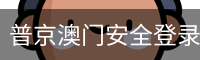 普京澳门安全登录入口 - (中国)官方安全网站
